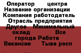 Оператор call-центра › Название организации ­ Компания-работодатель › Отрасль предприятия ­ Другое › Минимальный оклад ­ 15 000 - Все города Работа » Вакансии   . Тыва респ.